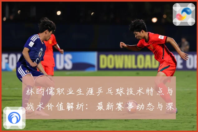 林昀儒职业生涯乒乓球技术特点与战术价值解析：最新赛事动态与深度分析
