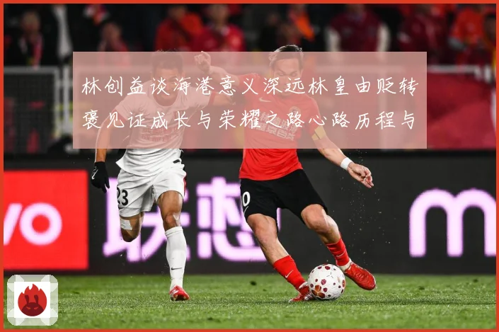 林创益谈海港意义深远林皇由贬转褒见证成长与荣耀之路心路历程与成长观察：最新赛事动态与深度分析