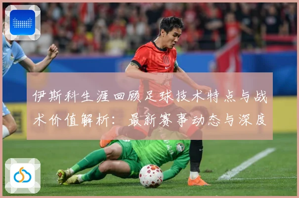 伊斯科生涯回顾足球技术特点与战术价值解析：最新赛事动态与深度分析