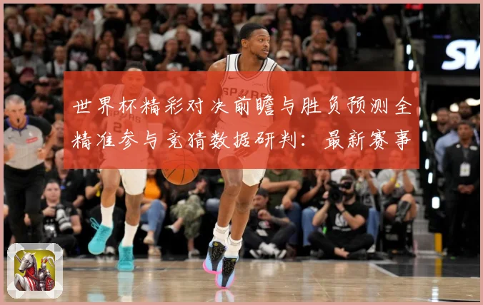 世界杯精彩对决前瞻与胜负预测全精准参与竞猜数据研判：最新赛事动态与深度分析