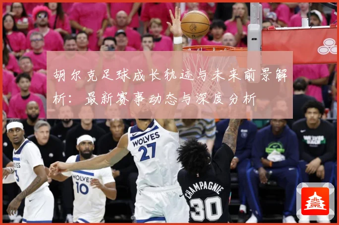 胡尔克足球成长轨迹与未来前景解析：最新赛事动态与深度分析
