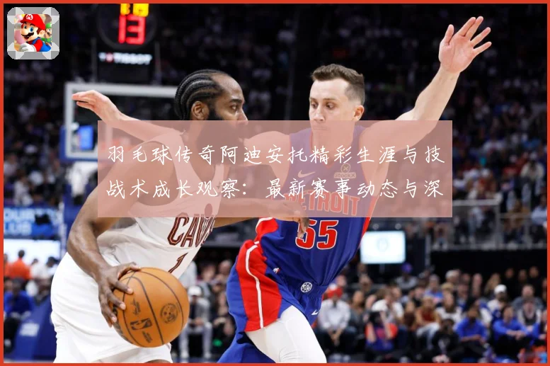 羽毛球传奇阿迪安托精彩生涯与技战术成长观察：最新赛事动态与深度分析