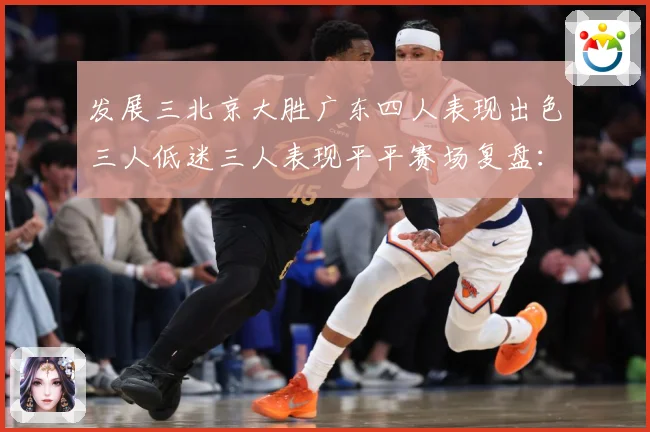 发展三北京大胜广东四人表现出色三人低迷三人表现平平赛场复盘：最新赛事动态与深度分析