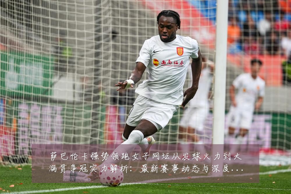 萨巴伦卡强势领跑女子网坛从发球火力到大满贯争冠实力解析:最新赛事动态与深度分析