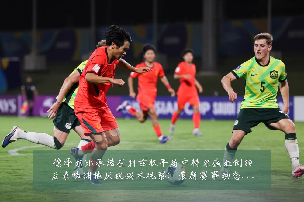 德泽尔比承诺在利兹联平局中特尔疯狂倒钩后亲吻拥抱庆祝战术观察:最新赛事动态与深度分析