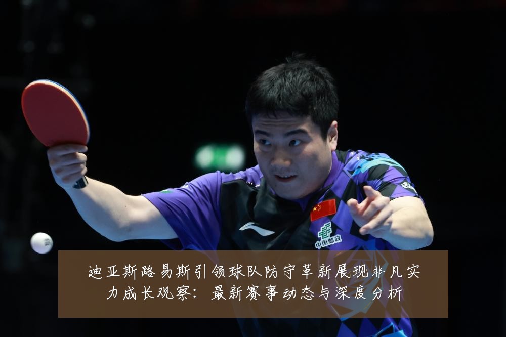 迪亚斯路易斯引领球队防守革新展现非凡实力成长观察:最新赛事动态与深度分析