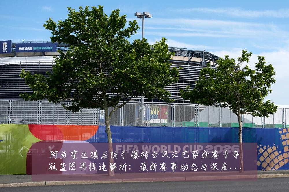 阿劳霍坐镇后防引爆转会风云巴萨新赛季争冠蓝图再提速解析:最新赛事动态与深度分析
